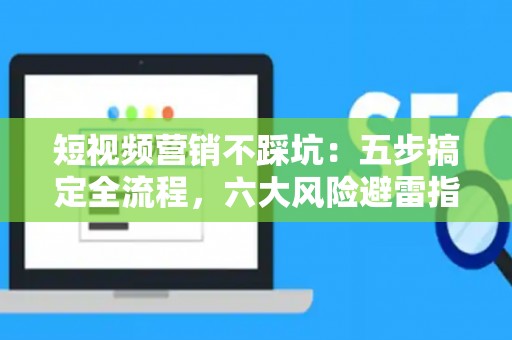 短视频营销不踩坑：五步搞定全流程，六大风险避雷指南